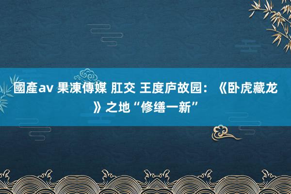 國產av 果凍傳媒 肛交 王度庐故园：《卧虎藏龙》之地“修缮一新”