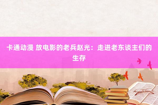 卡通动漫 放电影的老兵赵光：走进老东谈主们的生存