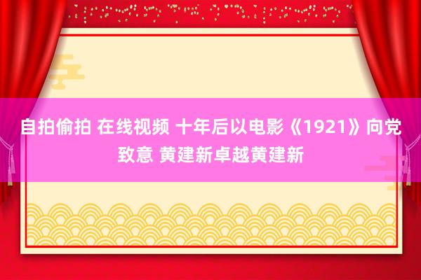 自拍偷拍 在线视频 十年后以电影《1921》向党致意 黄建新卓越黄建新