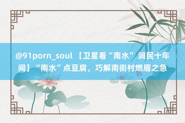 @91porn_soul 【卫星看“南水” 润民十年间】“南水”点豆腐，巧解南街村燃眉之急