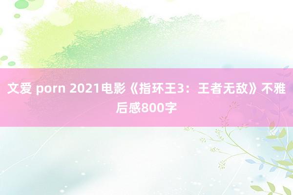 文爱 porn 2021电影《指环王3：王者无敌》不雅后感800字