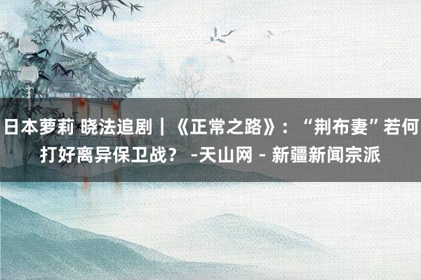 日本萝莉 晓法追剧｜《正常之路》：“荆布妻”若何打好离异保卫战？ -天山网 - 新疆新闻宗派