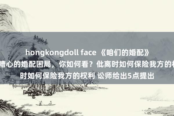 hongkongdoll face 《咱们的婚配》迎来大结局 全职姆妈糟心的婚配困局，你如何看？仳离时如何保险我方的权利 讼师给出5点提出