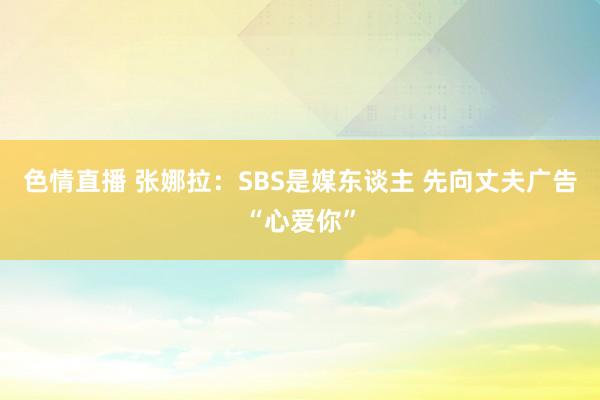 色情直播 张娜拉：SBS是媒东谈主 先向丈夫广告“心爱你”