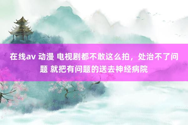 在线av 动漫 电视剧都不敢这么拍，处治不了问题 就把有问题的送去神经病院