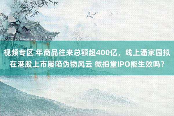 视频专区 年商品往来总额超400亿，线上潘家园拟在港股上市屡陷伪物风云 微拍堂IPO能生效吗？