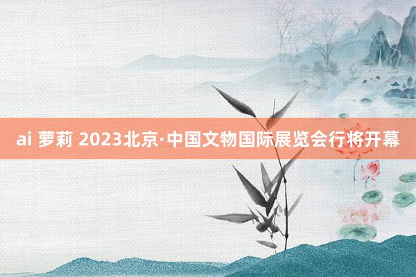 ai 萝莉 2023北京·中国文物国际展览会行将开幕