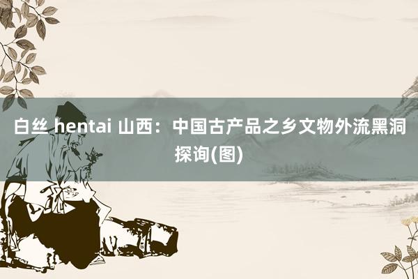 白丝 hentai 山西：中国古产品之乡文物外流黑洞探询(图)