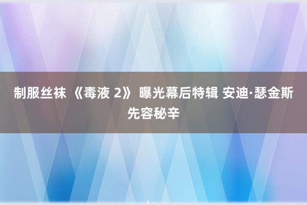 制服丝袜 《毒液 2》 曝光幕后特辑 安迪·瑟金斯先容秘辛