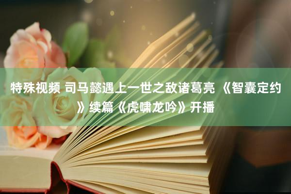 特殊视频 司马懿遇上一世之敌诸葛亮 《智囊定约》续篇《虎啸龙吟》开播