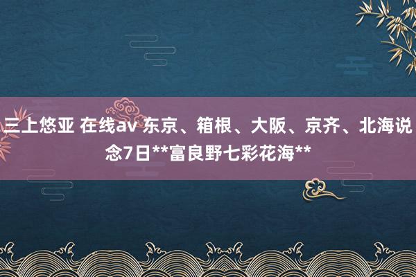 三上悠亚 在线av 东京、箱根、大阪、京齐、北海说念7日**富良野七彩花海**