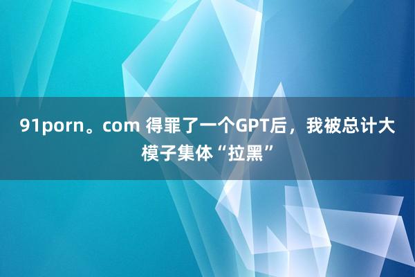 91porn。com 得罪了一个GPT后，我被总计大模子集体“拉黑”