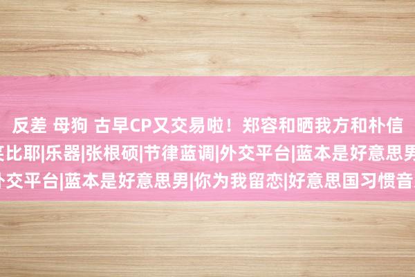 反差 母狗 古早CP又交易啦！郑容和晒我方和朴信惠合照，对着镜头浅笑比耶|乐器|张根硕|节律蓝调|外交平台|蓝本是好意思男|你为我留恋|好意思国习惯音乐