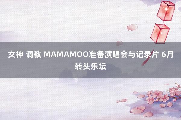 女神 调教 MAMAMOO准备演唱会与记录片 6月转头乐坛