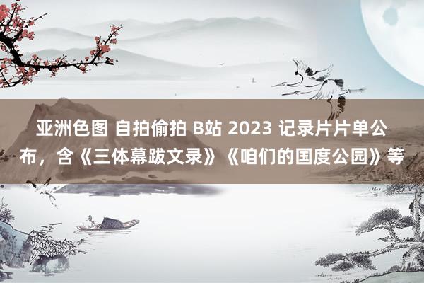 亚洲色图 自拍偷拍 B站 2023 记录片片单公布，含《三体幕跋文录》《咱们的国度公园》等